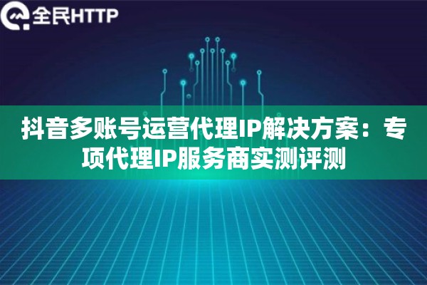 抖音多账号运营代理IP解决方案：专项代理IP服务商实测评测