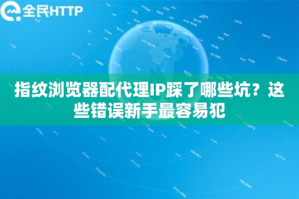 指纹浏览器配代理IP踩了哪些坑？这些错误新手最容易犯