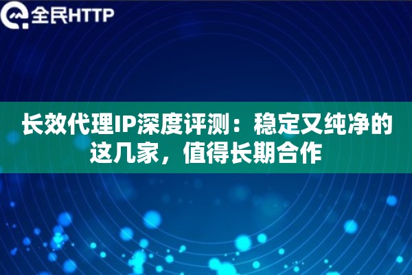 长效代理IP深度评测：稳定又纯净的这几家，值得长期合作