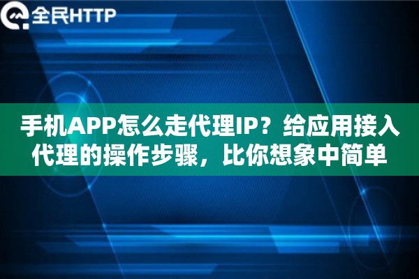手机APP怎么走代理IP？给应用接入代理的操作步骤，比你想象中简单