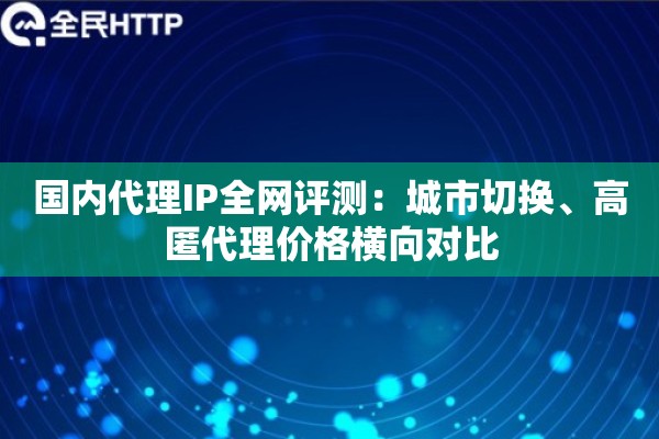 国内代理IP全网评测：城市切换、高匿代理价格横向对比