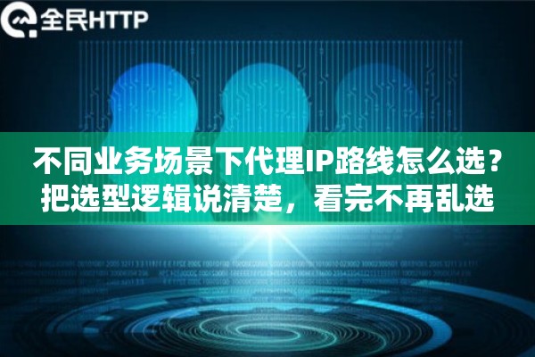 不同业务场景下代理IP路线怎么选？把选型逻辑说清楚，看完不再乱选