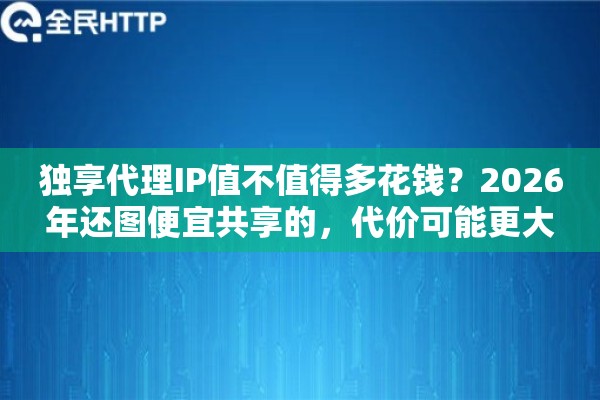 独享代理IP值不值得多花钱？2026年还图便宜共享的，代价可能更大