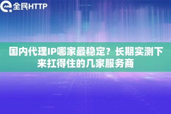 国内代理IP哪家最稳定？长期实测下来扛得住的几家服务商