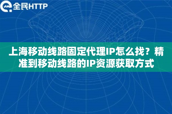 上海移动线路固定代理IP怎么找？精准到移动线路的IP资源获取方式
