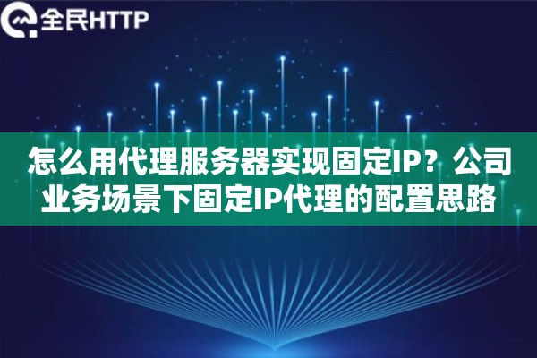 怎么用代理服务器实现固定IP?公司业务场景下固定IP代理的配置思路 怎么用代理服务器实现固定IP?公司业务场景下固定IP代理的配置思路