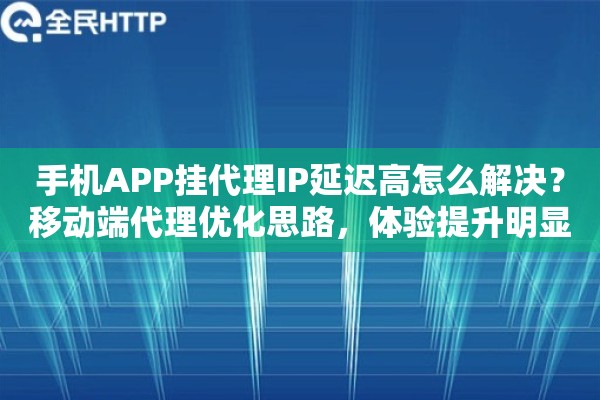 手机APP挂代理IP延迟高怎么解决？移动端代理优化思路，体验提升明显