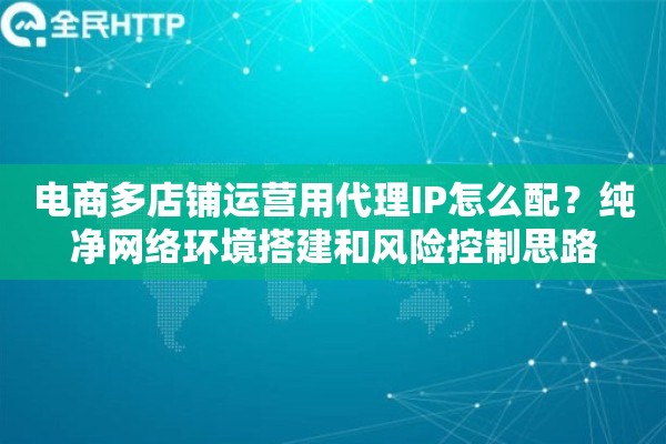 电商多店铺运营用代理IP怎么配？纯净网络环境搭建和风险控制思路