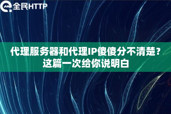 代理服务器和代理IP傻傻分不清楚？这篇一次给你说明白