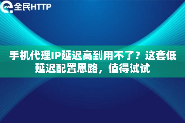 手机代理IP延迟高到用不了？这套低延迟配置思路，值得试试