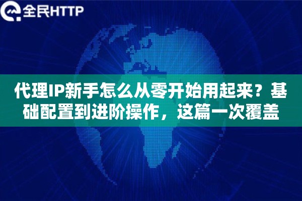 代理IP新手怎么从零开始用起来？基础配置到进阶操作，这篇一次覆盖