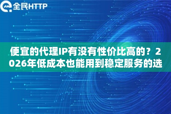 便宜的代理IP有没有性价比高的？2026年低成本也能用到稳定服务的选购思路