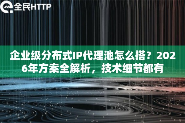 企业级分布式IP代理池怎么搭？2026年方案全解析，技术细节都有