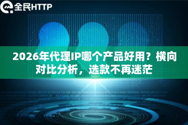 2026年代理IP哪个产品好用？横向对比分析，选款不再迷茫