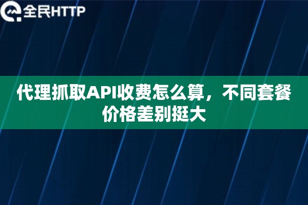 代理抓取API收费怎么算，不同套餐价格差别挺大