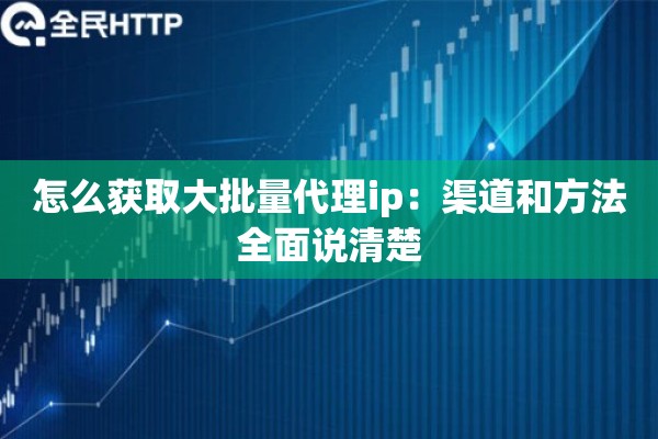怎么获取大批量代理ip:渠道和方法全面说清楚 怎么获取大批量代理ip:渠道和方法全面说清楚
