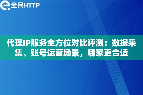 代理IP服务全方位对比评测：数据采集、账号运营场景，哪家更合适