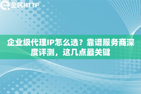 企业级代理IP怎么选？靠谱服务商深度评测，这几点最关键
