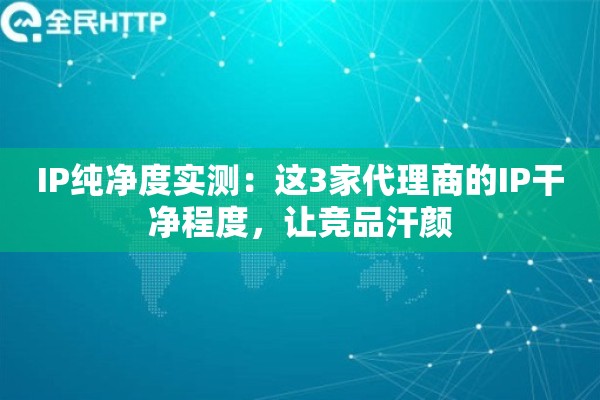 IP纯净度实测:这3家代理商的IP干净程度,让竞品汗颜 IP纯净度实测:这3家代理商的IP干净程度,让竞品汗颜