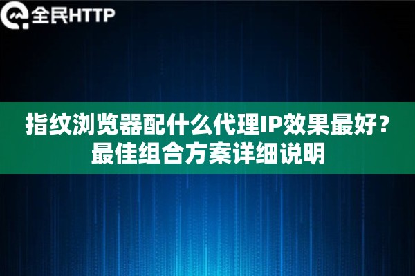 指纹浏览器配什么代理IP效果最好?最佳组合方案详细说明 指纹浏览器配什么代理IP效果最好?最佳组合方案详细说明