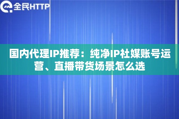 国内代理IP推荐：纯净IP社媒账号运营、直播带货场景怎么选
