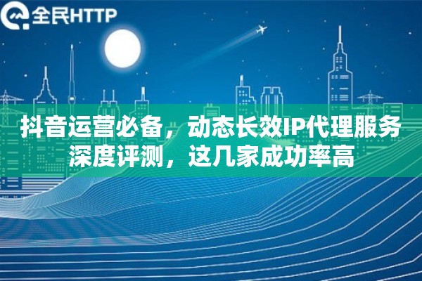 抖音运营必备，动态长效IP代理服务深度评测，这几家成功率高