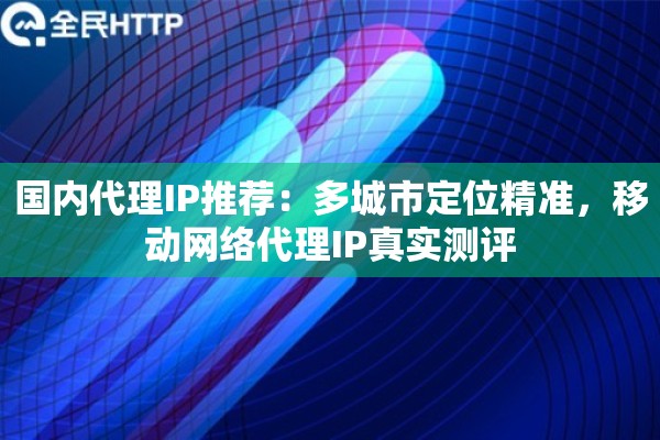 国内代理IP推荐：多城市定位精准，移动网络代理IP真实测评