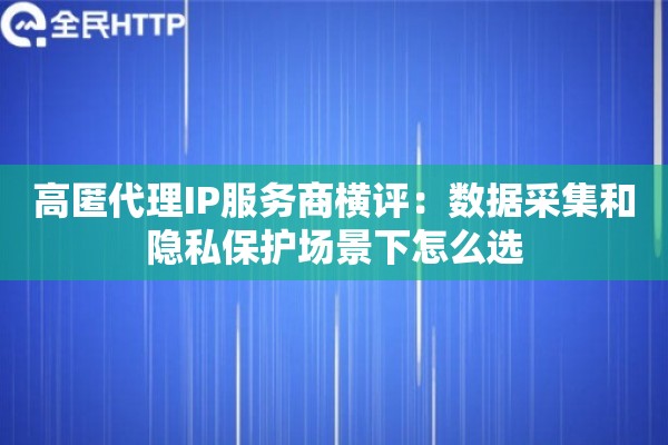 高匿代理IP服务商横评：数据采集和隐私保护场景下怎么选