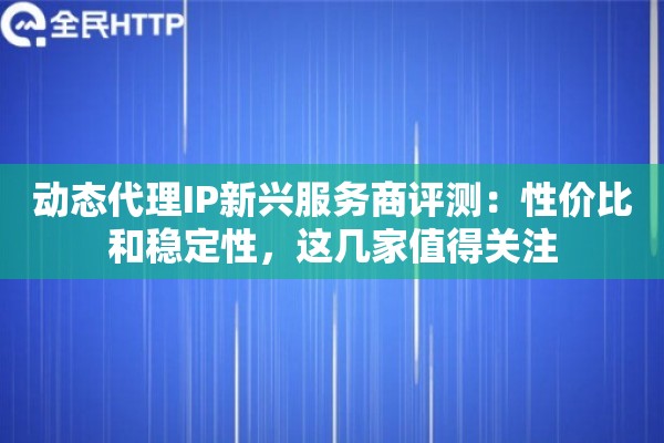 动态代理IP新兴服务商评测：性价比和稳定性，这几家值得关注