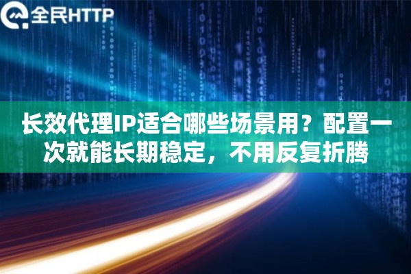 长效代理IP适合哪些场景用？配置一次就能长期稳定，不用反复折腾