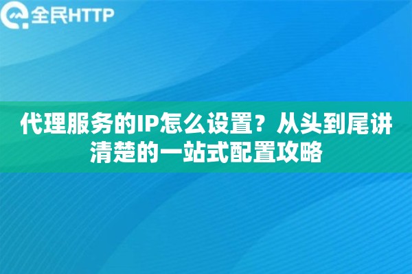 代理服务的IP怎么设置？从头到尾讲清楚的一站式配置攻略