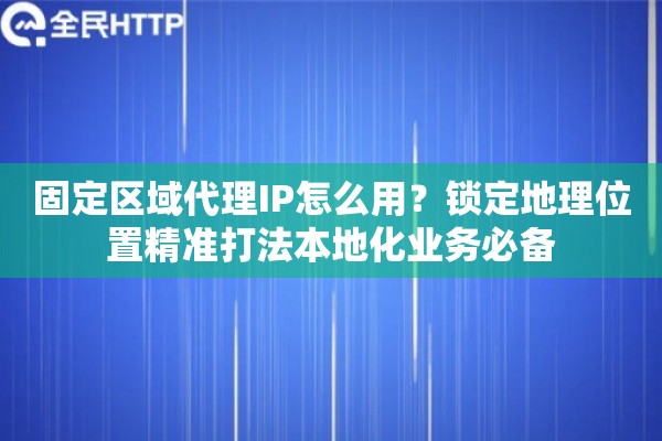 固定区域代理IP怎么用？锁定地理位置精准打法本地化业务必备