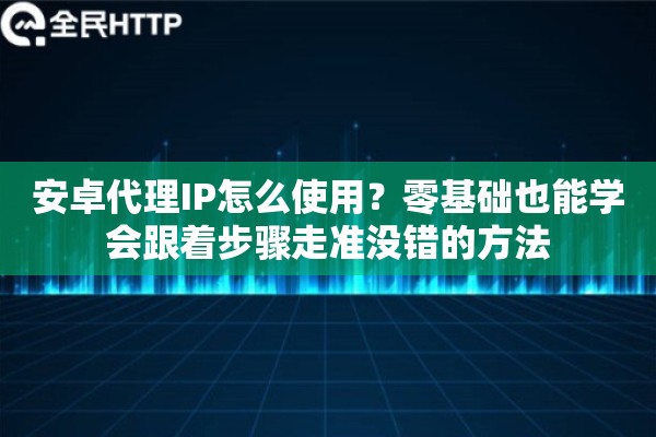 安卓代理IP怎么使用？零基础也能学会跟着步骤走准没错的方法