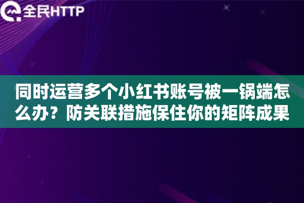 同时运营多个小红书账号被一锅端怎么办？防关联措施保住你的矩阵成果