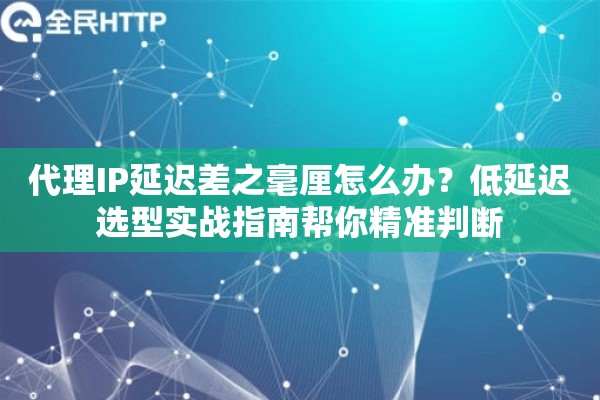 代理IP延迟差之毫厘怎么办？低延迟选型实战指南帮你精准判断