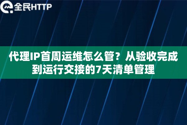 代理IP首周运维怎么管？从验收完成到运行交接的7天清单管理