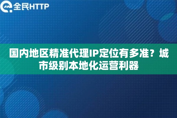 国内地区精准代理IP定位有多准？城市级别本地化运营利器