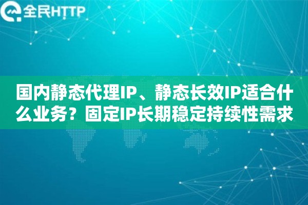 国内静态代理IP、静态长效IP适合什么业务？固定IP长期稳定持续性需求