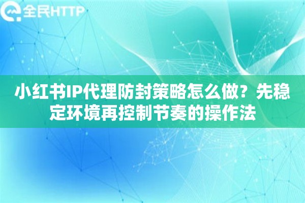 小红书IP代理防封策略怎么做？先稳定环境再控制节奏的操作法