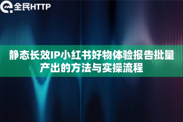 静态长效IP小红书好物体验报告批量产出的方法与实操流程