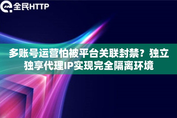 多账号运营怕被平台关联封禁？独立独享代理IP实现完全隔离环境