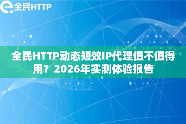 全民HTTP动态短效IP代理值不值得用？2026年实测体验报告