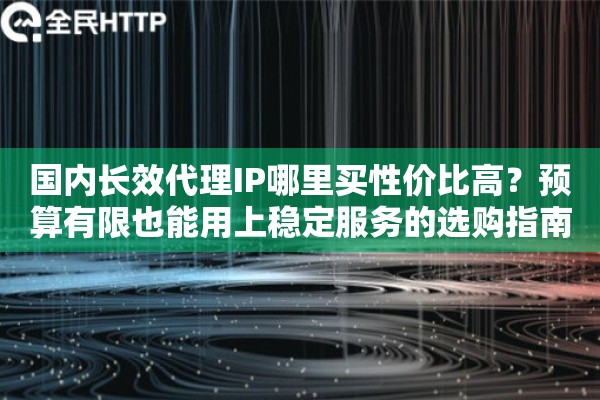 国内长效代理IP哪里买性价比高？预算有限也能用上稳定服务的选购指南