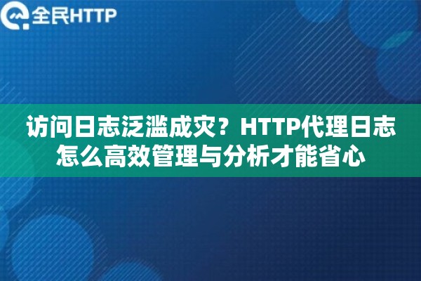访问日志泛滥成灾?HTTP代理日志怎么高效管理与分析才能省心 访问日志泛滥成灾?HTTP代理日志怎么高效管理与分析才能省心