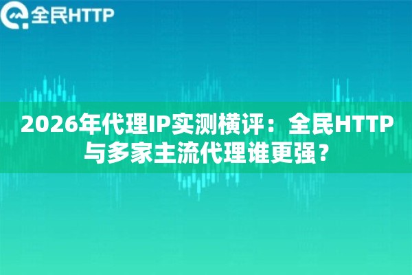 2026年代理IP实测横评：全民HTTP与多家主流代理谁更强？
