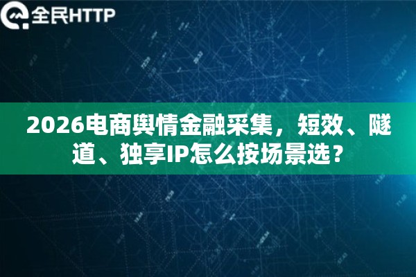 2026电商舆情金融采集，短效、隧道、独享IP怎么按场景选？