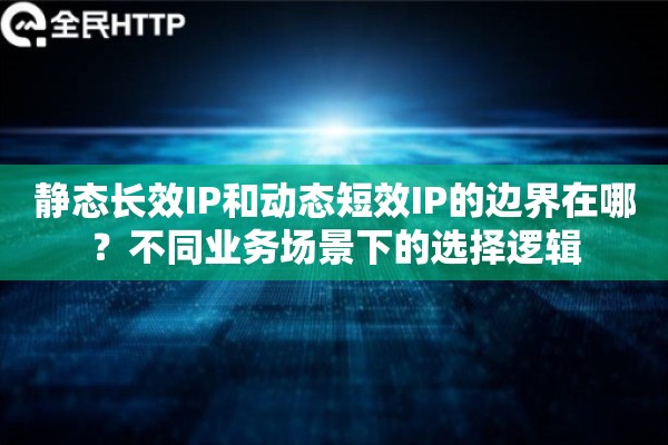 静态长效IP和动态短效IP的边界在哪？不同业务场景下的选择逻辑