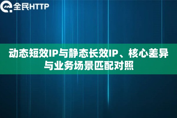 动态短效IP与静态长效IP、核心差异与业务场景匹配对照