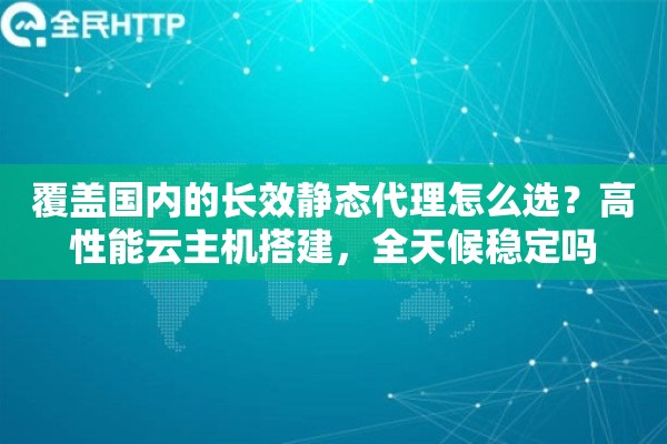 覆盖国内的长效静态代理怎么选？高性能云主机搭建，全天候稳定吗