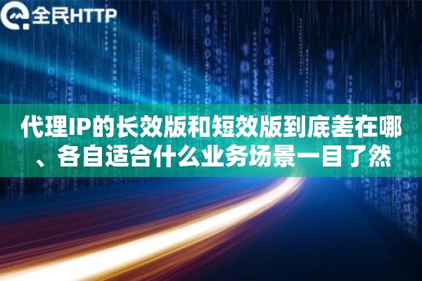 代理IP的长效版和短效版到底差在哪、各自适合什么业务场景一目了然